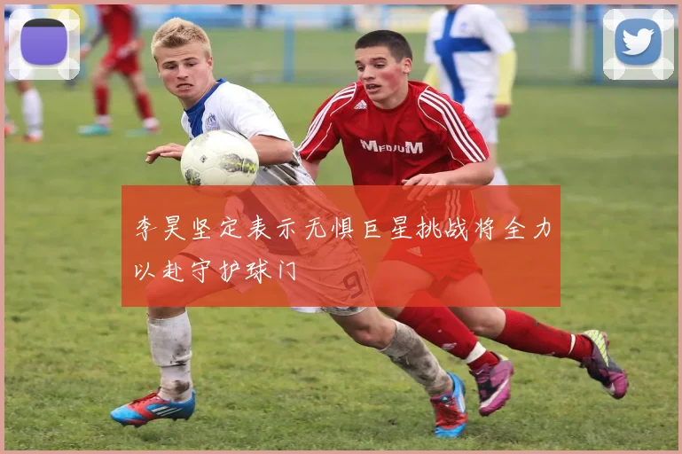 李昊坚定表示无惧巨星挑战将全力以赴守护球门