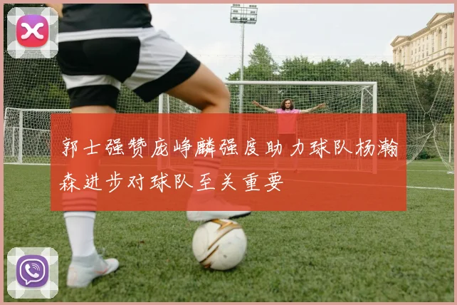 郭士强赞庞峥麟强度助力球队杨瀚森进步对球队至关重要
