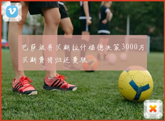 巴萨放弃买断拉什福德决策3000万买断费将归还曼联