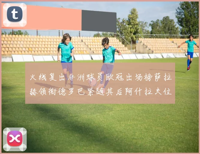 火线复出非洲球员欧冠出场榜萨拉赫领衔德罗巴紧随其后阿什拉夫位列第四