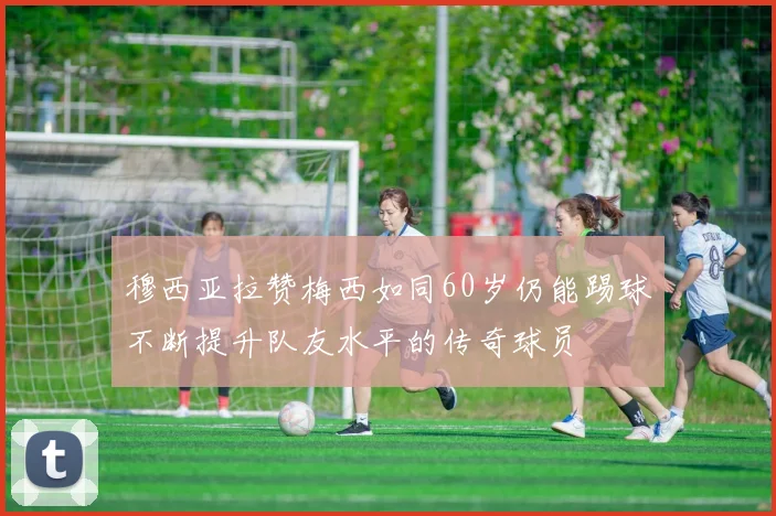 穆西亚拉赞梅西如同60岁仍能踢球不断提升队友水平的传奇球员