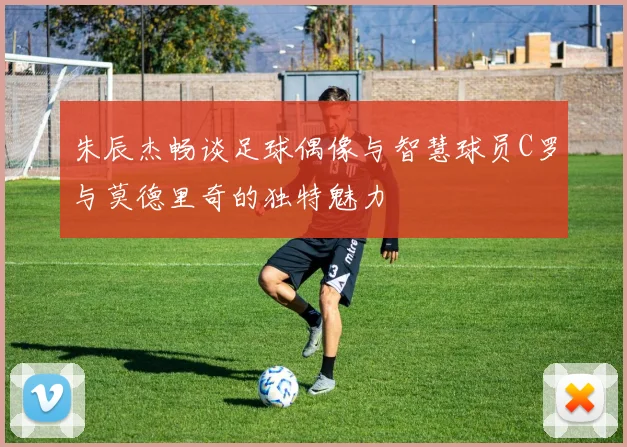 朱辰杰畅谈足球偶像与智慧球员C罗与莫德里奇的独特魅力