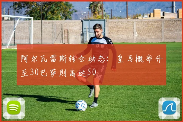 阿尔瓦雷斯转会动态：皇马概率升至30巴萨则高达50