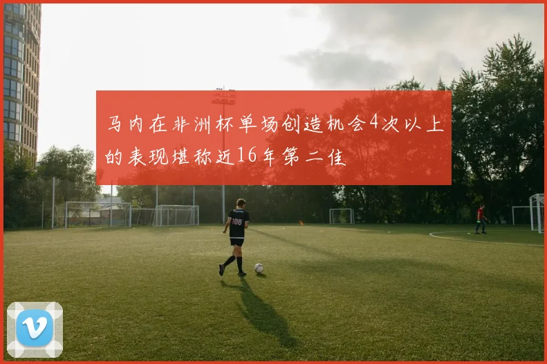 马内在非洲杯单场创造机会4次以上的表现堪称近16年第二佳