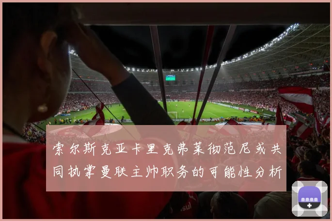 索尔斯克亚卡里克弗莱彻范尼或共同执掌曼联主帅职务的可能性分析