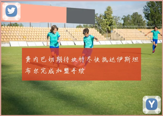 费内巴切期待坎特尽快抵达伊斯坦布尔完成加盟手续