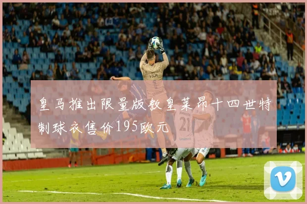皇马推出限量版教皇莱昂十四世特制球衣售价195欧元