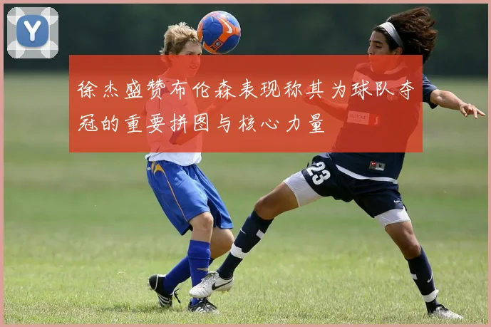 徐杰盛赞布伦森表现称其为球队夺冠的重要拼图与核心力量