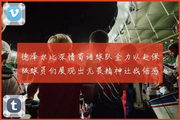 德泽尔比深情寄语球队全力以赴保级球员们展现出无畏精神让我倍感自豪