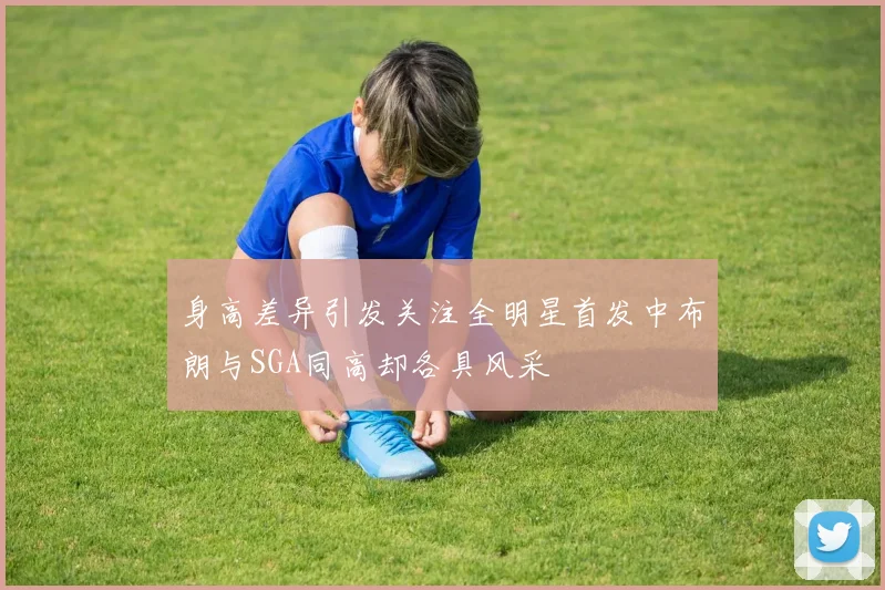 身高差异引发关注全明星首发中布朗与SGA同高却各具风采