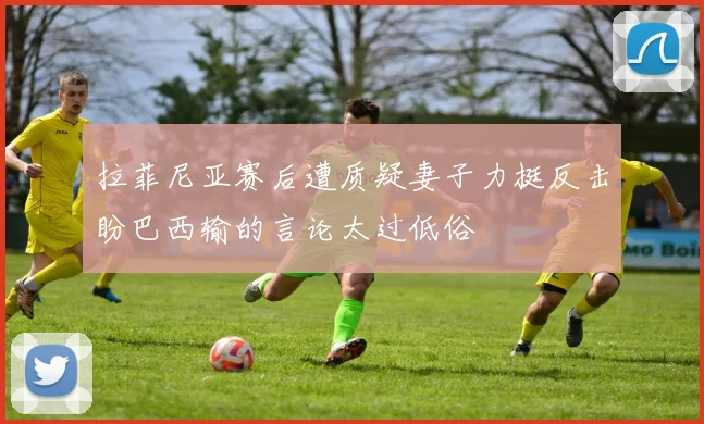 拉菲尼亚赛后遭质疑妻子力挺反击盼巴西输的言论太过低俗