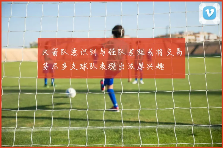 火箭队意识到与强队差距或将交易芬尼多支球队表现出浓厚兴趣