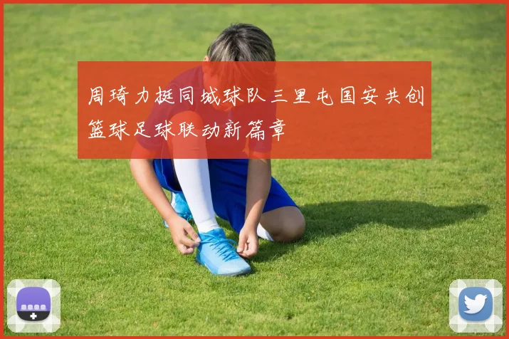 周琦力挺同城球队三里屯国安共创篮球足球联动新篇章