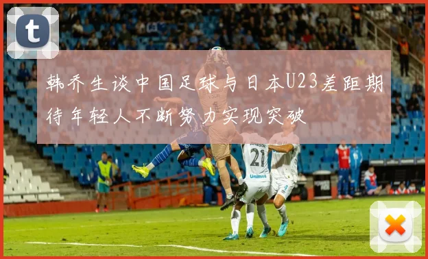 韩乔生谈中国足球与日本U23差距期待年轻人不断努力实现突破