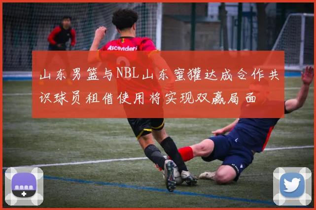 山东男篮与NBL山东蜜獾达成合作共识球员租借使用将实现双赢局面