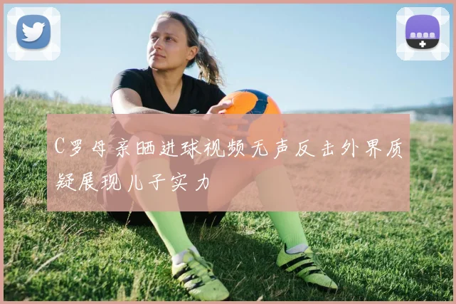 C罗母亲晒进球视频无声反击外界质疑展现儿子实力